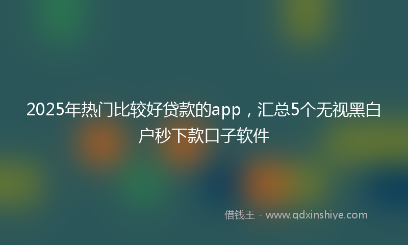 2025年热门比较好贷款的app，汇总5个无视黑白户秒下款口子软件