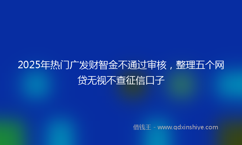 2025年热门广发财智金不通过审核，整理五个网贷无视不查征信口子