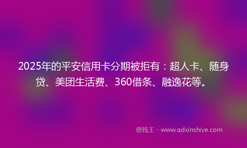 2025年的平安信用卡分期被拒有：超人卡、随身贷、美团生活费、360借条、融逸花等。