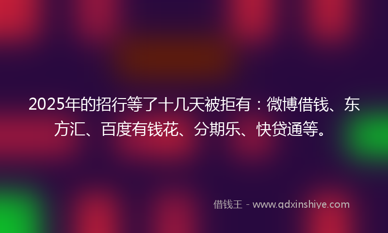 2025年的招行等了十几天被拒有：微博借钱、东方汇、百度有钱花、分期乐、快贷通等。