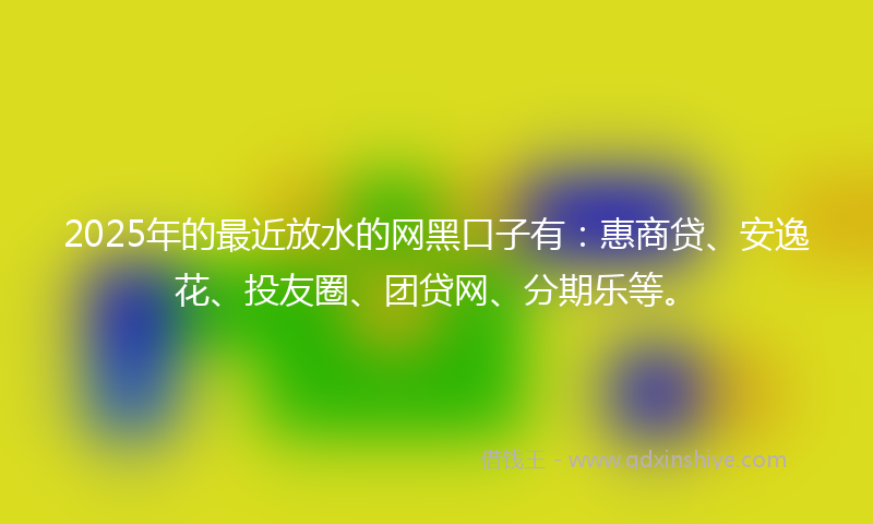 2025年的最近放水的网黑口子有：惠商贷、安逸花、投友圈、团贷网、分期乐等。