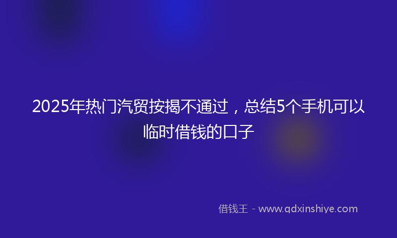 2025年热门汽贸按揭不通过，总结5个手机可以临时借钱的口子