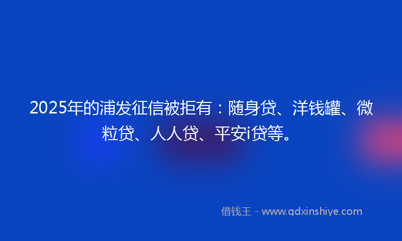 2025年的浦发征信被拒有：随身贷、洋钱罐、微粒贷、人人贷、平安i贷等。