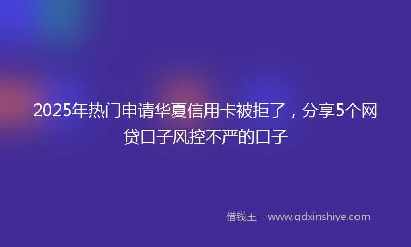2025年热门申请华夏信用卡被拒了，分享5个网贷口子风控不严的口子