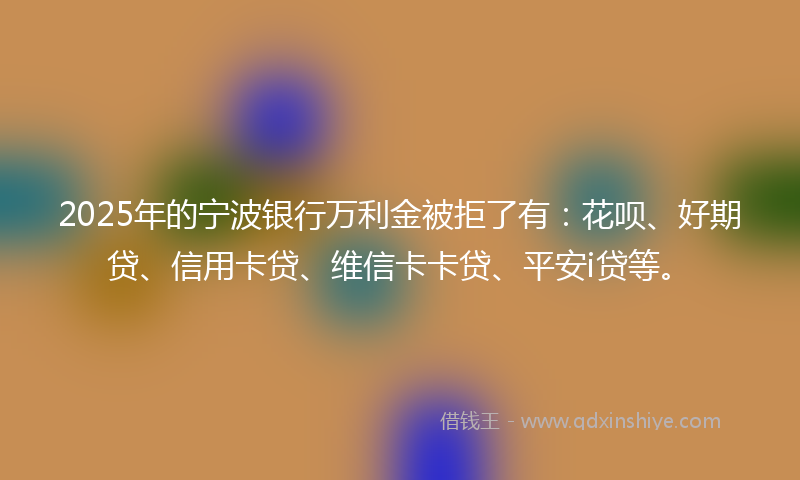 2025年的宁波银行万利金被拒了有：花呗、好期贷、信用卡贷、维信卡卡贷、平安i贷等。