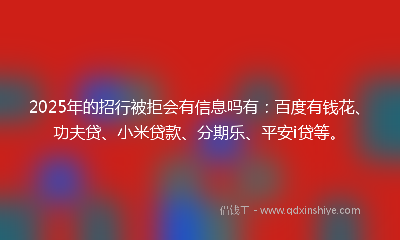2025年的招行被拒会有信息吗有：百度有钱花、功夫贷、小米贷款、分期乐、平安i贷等。