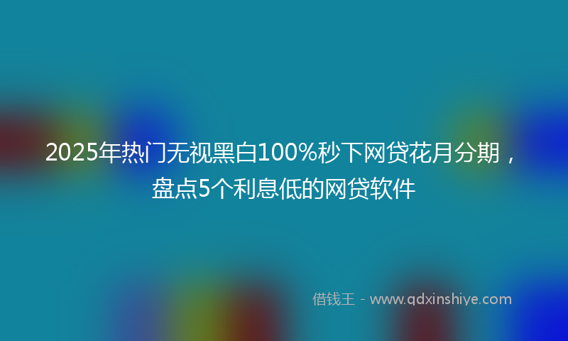 2025年热门无视黑白100%秒下网贷花月分期，盘点5个利息低的网贷软件