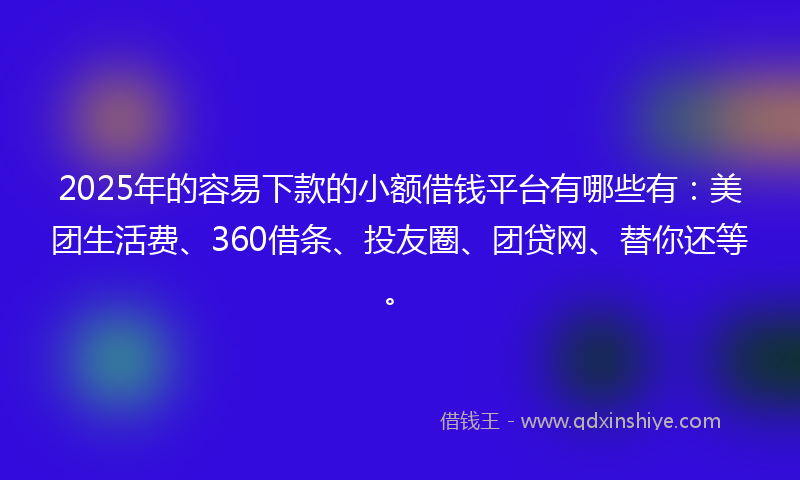 2025年的容易下款的小额借钱平台有哪些有：美团生活费、360借条、投友圈、团贷网、替你还等。