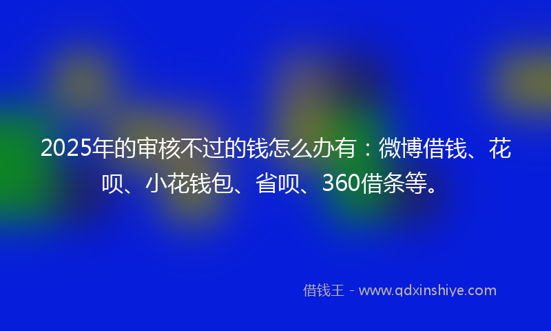 2025年的审核不过的钱怎么办有：微博借钱、花呗、小花钱包、省呗、360借条等。