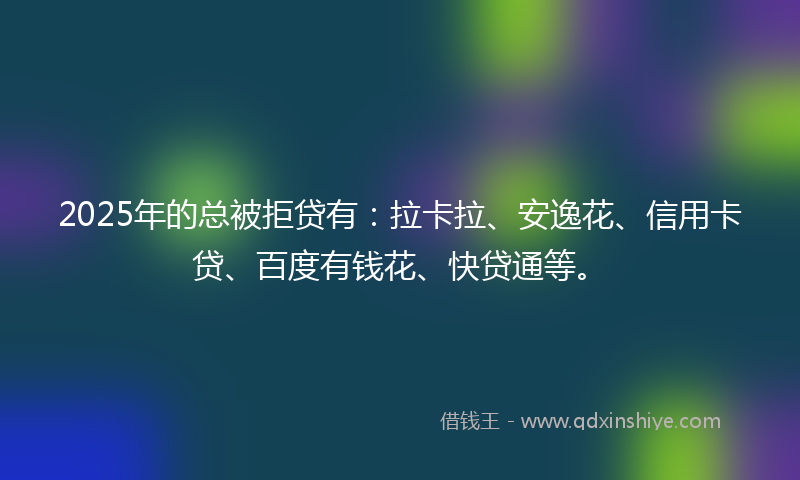 2025年的总被拒贷有：拉卡拉、安逸花、信用卡贷、百度有钱花、快贷通等。