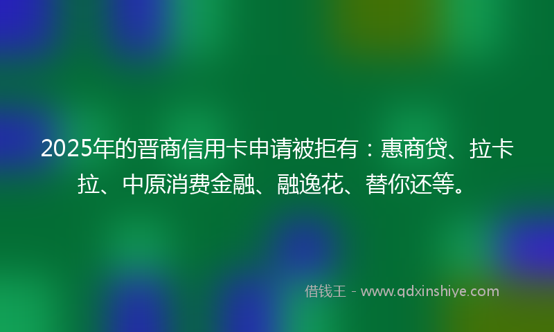 2025年的晋商信用卡申请被拒有：惠商贷、拉卡拉、中原消费金融、融逸花、替你还等。