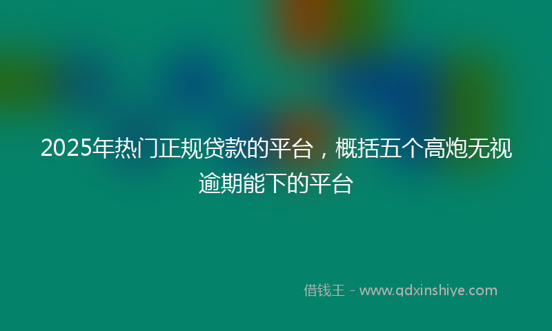 2025年热门正规贷款的平台，概括五个高炮无视逾期能下的平台
