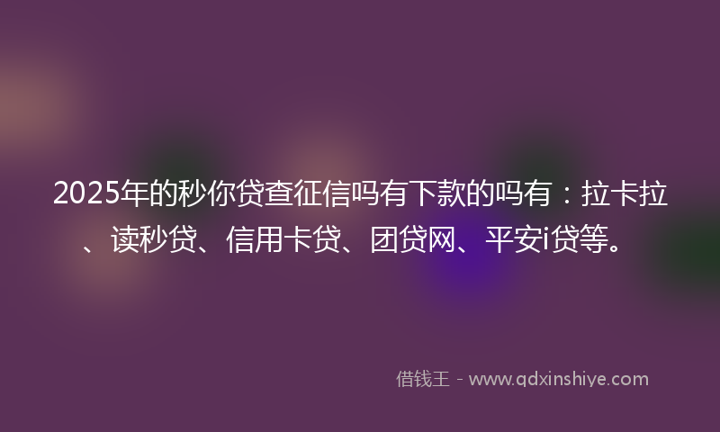 2025年的秒你贷查征信吗有下款的吗有：拉卡拉、读秒贷、信用卡贷、团贷网、平安i贷等。