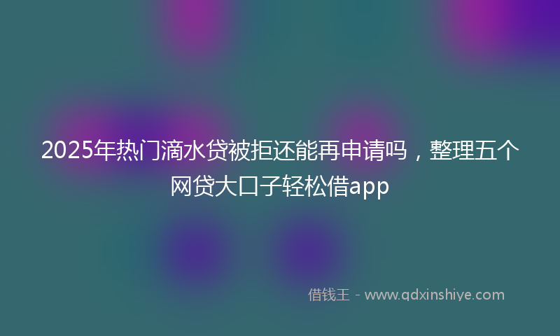 2025年热门滴水贷被拒还能再申请吗，整理五个网贷大口子轻松借app