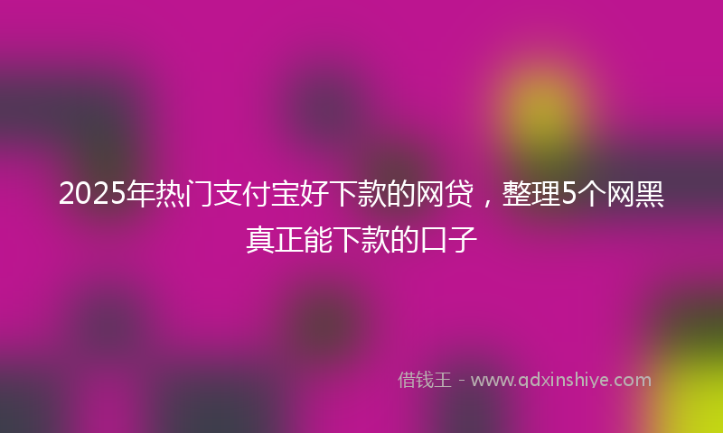 2025年热门支付宝好下款的网贷，整理5个网黑真正能下款的口子