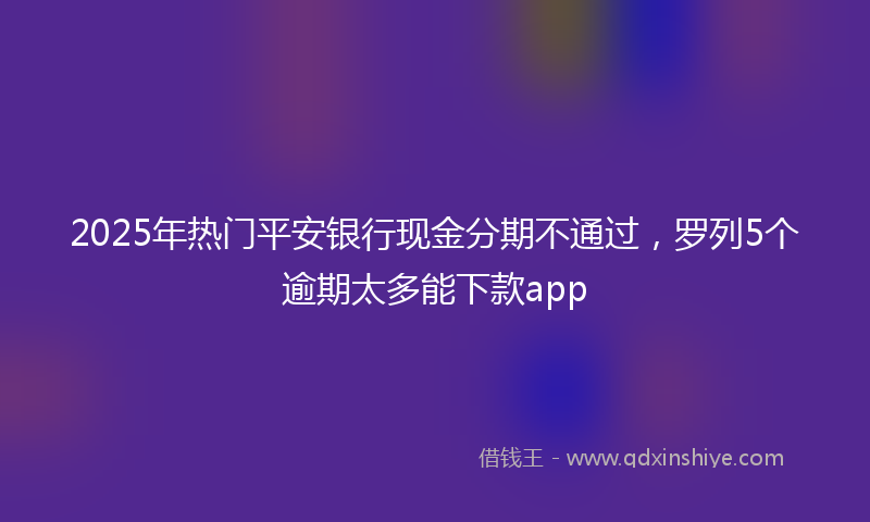 2025年热门平安银行现金分期不通过，罗列5个逾期太多能下款app