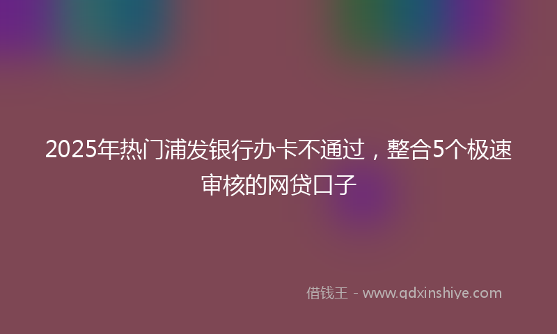 2025年热门浦发银行办卡不通过，整合5个极速审核的网贷口子