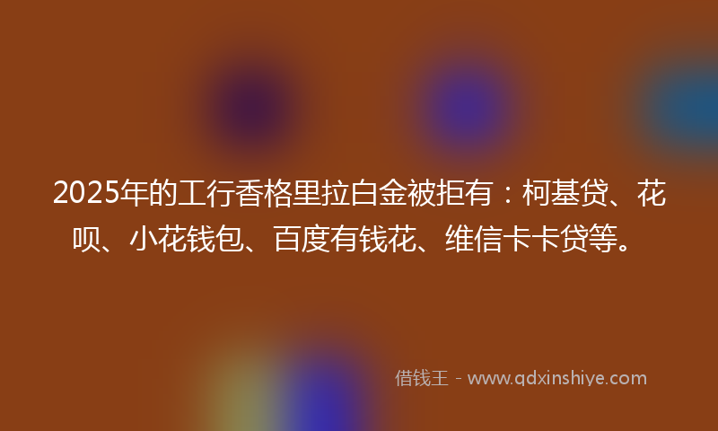 2025年的工行香格里拉白金被拒有：柯基贷、花呗、小花钱包、百度有钱花、维信卡卡贷等。