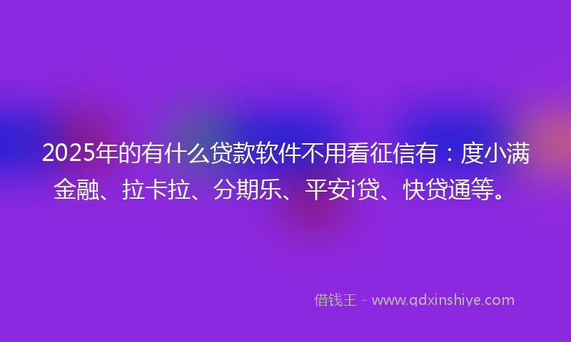 2025年的有什么贷款软件不用看征信有：度小满金融、拉卡拉、分期乐、平安i贷、快贷通等。