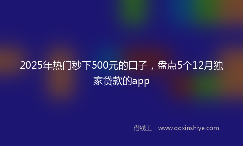 2025年热门秒下500元的口子，盘点5个12月独家贷款的app