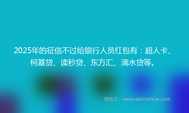 2025年的征信不过给银行人员红包有：超人卡、柯基贷、读秒贷、东方汇、滴水贷等。