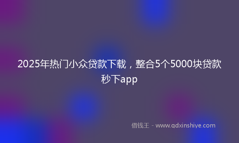 2025年热门小众贷款下载，整合5个5000块贷款秒下app