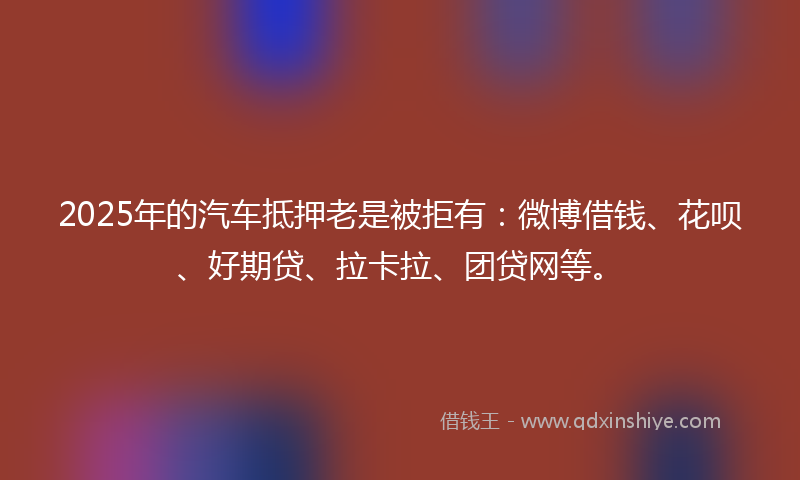 2025年的汽车抵押老是被拒有：微博借钱、花呗、好期贷、拉卡拉、团贷网等。