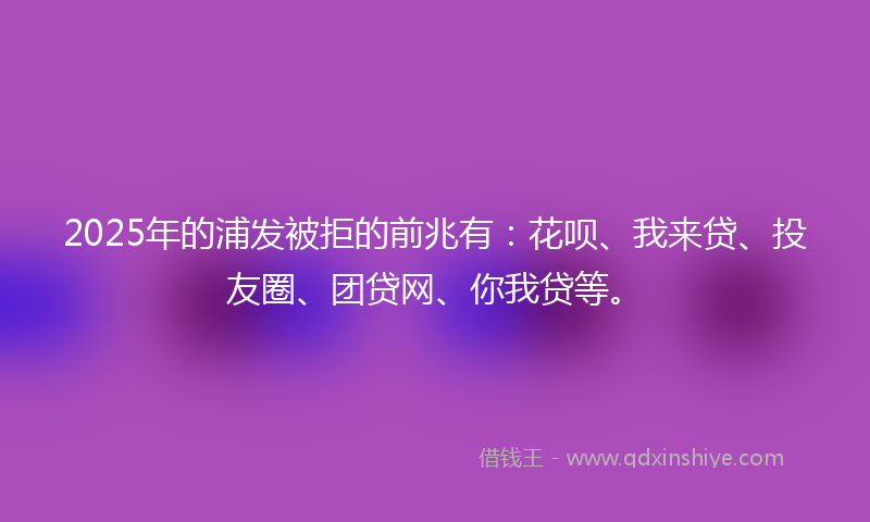 2025年的浦发被拒的前兆有：花呗、我来贷、投友圈、团贷网、你我贷等。
