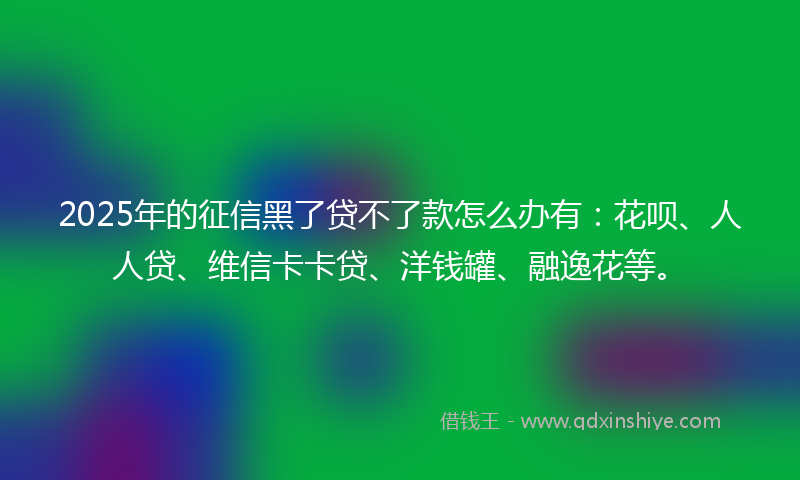 2025年的征信黑了贷不了款怎么办有：花呗、人人贷、维信卡卡贷、洋钱罐、融逸花等。