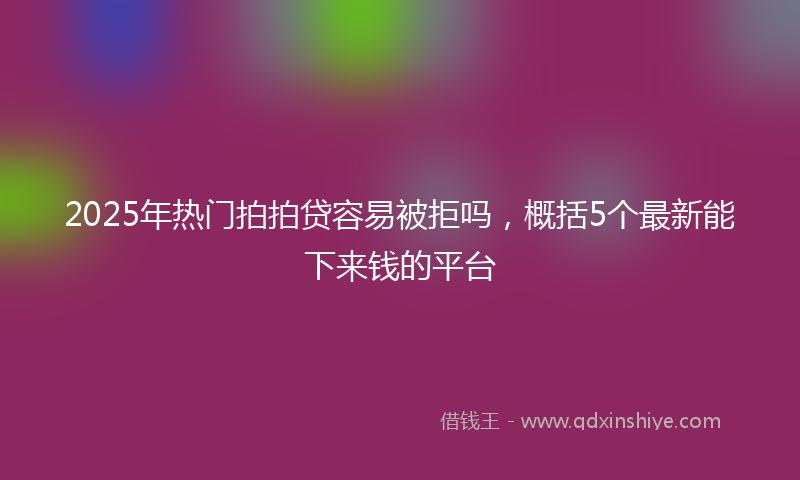 2025年热门拍拍贷容易被拒吗，概括5个最新能下来钱的平台