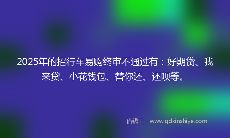 2025年的招行车易购终审不通过有：好期贷、我来贷、小花钱包、替你还、还呗等。