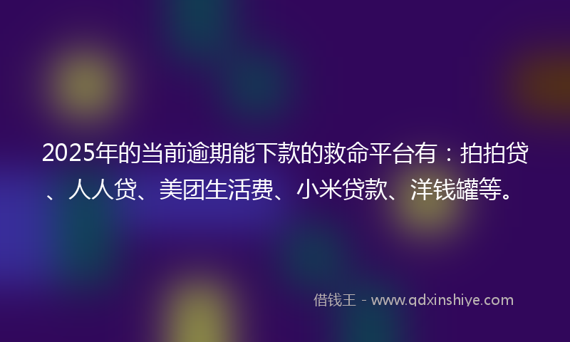 2025年的当前逾期能下款的救命平台有：拍拍贷、人人贷、美团生活费、小米贷款、洋钱罐等。