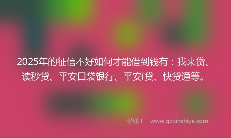 2025年的征信不好如何才能借到钱有：我来贷、读秒贷、平安口袋银行、平安i贷、快贷通等。