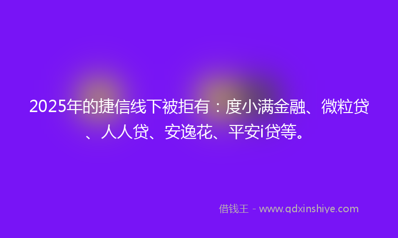 2025年的捷信线下被拒有：度小满金融、微粒贷、人人贷、安逸花、平安i贷等。