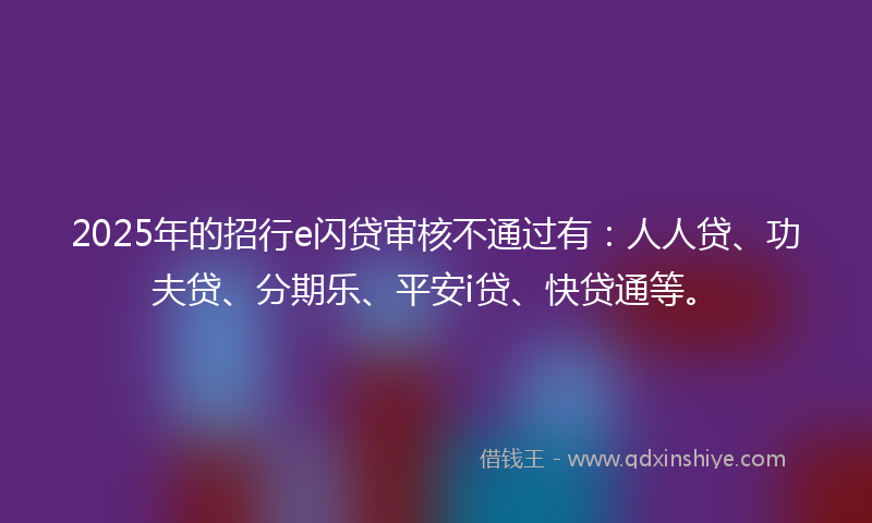 2025年的招行e闪贷审核不通过有：人人贷、功夫贷、分期乐、平安i贷、快贷通等。