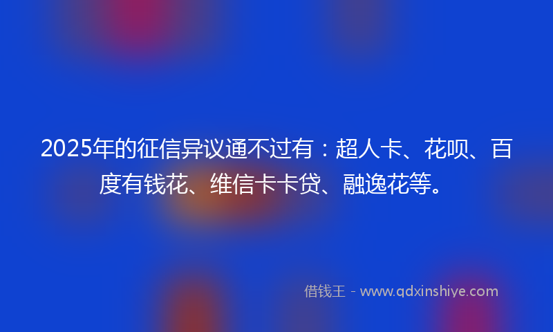 2025年的征信异议通不过有：超人卡、花呗、百度有钱花、维信卡卡贷、融逸花等。
