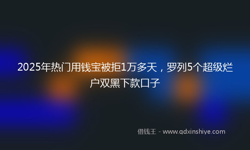 2025年热门用钱宝被拒1万多天，罗列5个超级烂户双黑下款口子