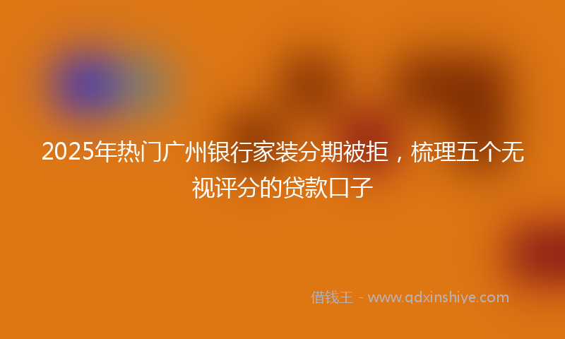 2025年热门广州银行家装分期被拒，梳理五个无视评分的贷款口子