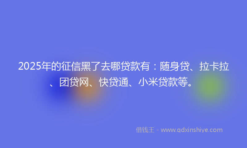 2025年的征信黑了去哪贷款有：随身贷、拉卡拉、团贷网、快贷通、小米贷款等。