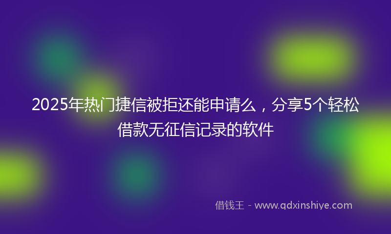 2025年热门捷信被拒还能申请么，分享5个轻松借款无征信记录的软件