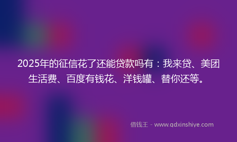 2025年的征信花了还能贷款吗有：我来贷、美团生活费、百度有钱花、洋钱罐、替你还等。