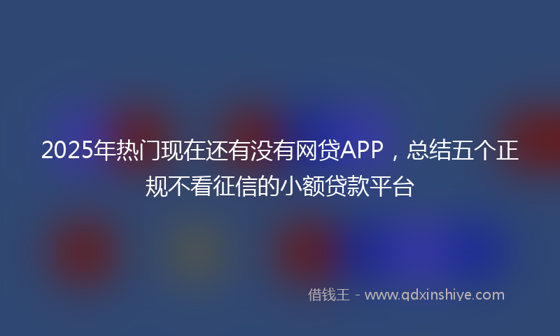 2025年热门现在还有没有网贷APP，总结五个正规不看征信的小额贷款平台