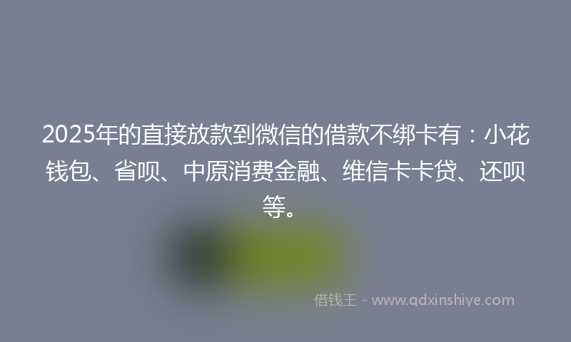 2025年的直接放款到微信的借款不绑卡有：小花钱包、省呗、中原消费金融、维信卡卡贷、还呗等。