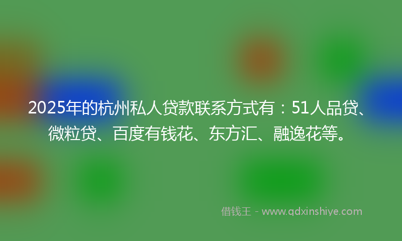 2025年的杭州私人贷款联系方式有：51人品贷、微粒贷、百度有钱花、东方汇、融逸花等。