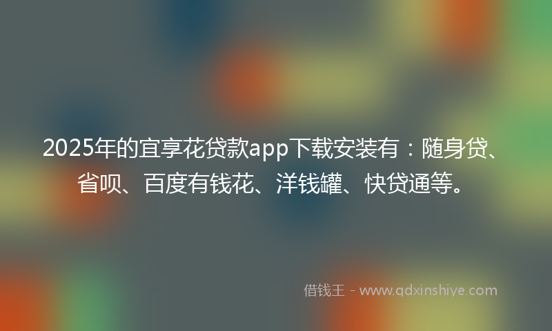 2025年的宜享花贷款app下载安装有：随身贷、省呗、百度有钱花、洋钱罐、快贷通等。