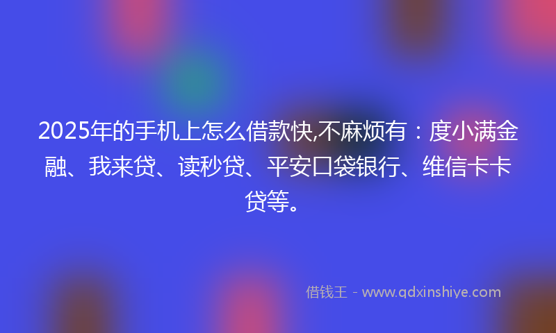 2025年的手机上怎么借款快,不麻烦有：度小满金融、我来贷、读秒贷、平安口袋银行、维信卡卡贷等。