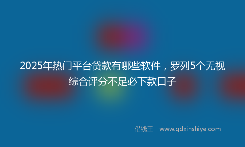 2025年热门平台贷款有哪些软件，罗列5个无视综合评分不足必下款口子