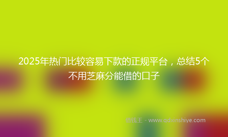 2025年热门比较容易下款的正规平台，总结5个不用芝麻分能借的口子