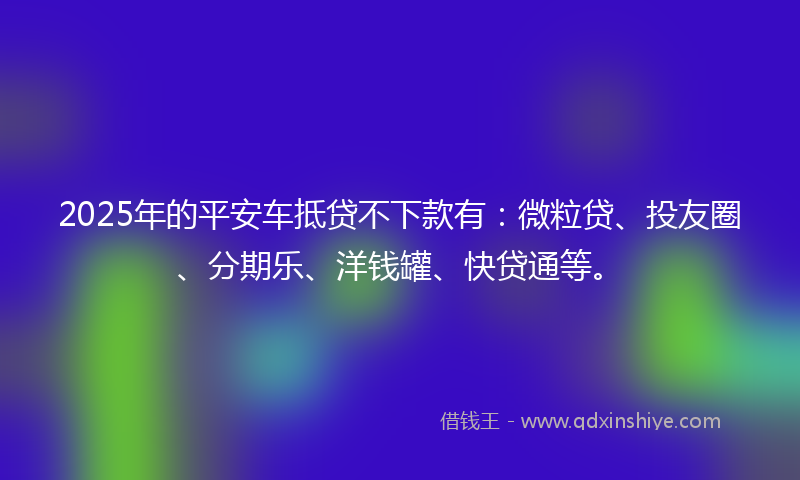 2025年的平安车抵贷不下款有：微粒贷、投友圈、分期乐、洋钱罐、快贷通等。