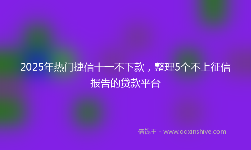 2025年热门捷信十一不下款，整理5个不上征信报告的贷款平台